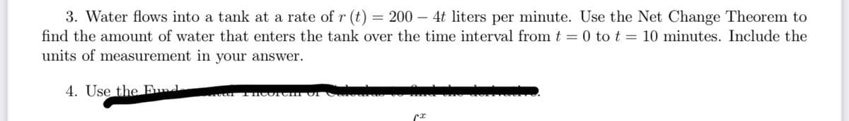 3. Water flows into a tank at a rate of r (t) = 200- 4t liters per minute. Use the Net Change Theorem to
find the amount of water that enters the tank over the time interval from t = 0 to t = 10 minutes. Include the
units of measurement in your answer.
4. Use the Fund
THCOTCH UI
ᏝᏆ .