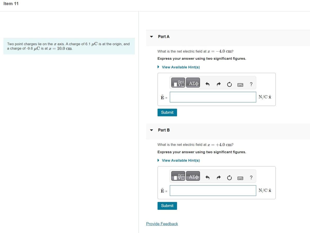 Item 11
Two point charges lie on the x axis. A charge of 6.1 μC is at the origin, and
a charge of -9.6 μC is at x = 10.0 cm.
▼
Part A
What is the net electric field at x = -4.0 cm?
Express your answer using two significant figures.
► View Available Hint(s)
- ΑΣΦ
E =
Submit
Part B
What is the net electric field at x = +4.0 cm?
Express your answer using two significant figures.
► View Available Hint(s)
E =
Submit
—| ΑΣΦ)
Provide Feedback
?
?
N/C x
N/C x