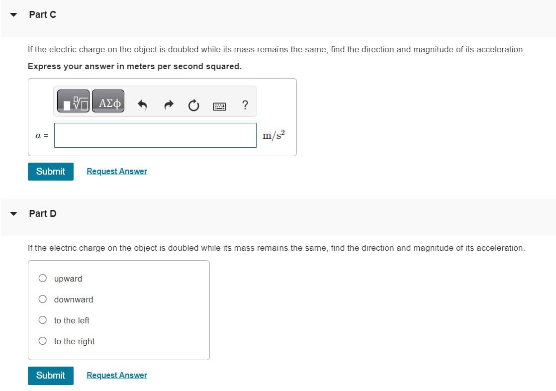 ▼
▼
Part C
If the electric charge on the object is doubled while its mass remains the same, find the direction and magnitude of its acceleration.
Express your answer in meters per second squared.
|| ΑΣΦ
a =
Submit
Part D
Request Answer
upward
If the electric charge on the object is doubled while its mass remains the same, find the direction and magnitude of its acceleration.
downward
to the left
to the right
?
Submit Request Answer
m/s²