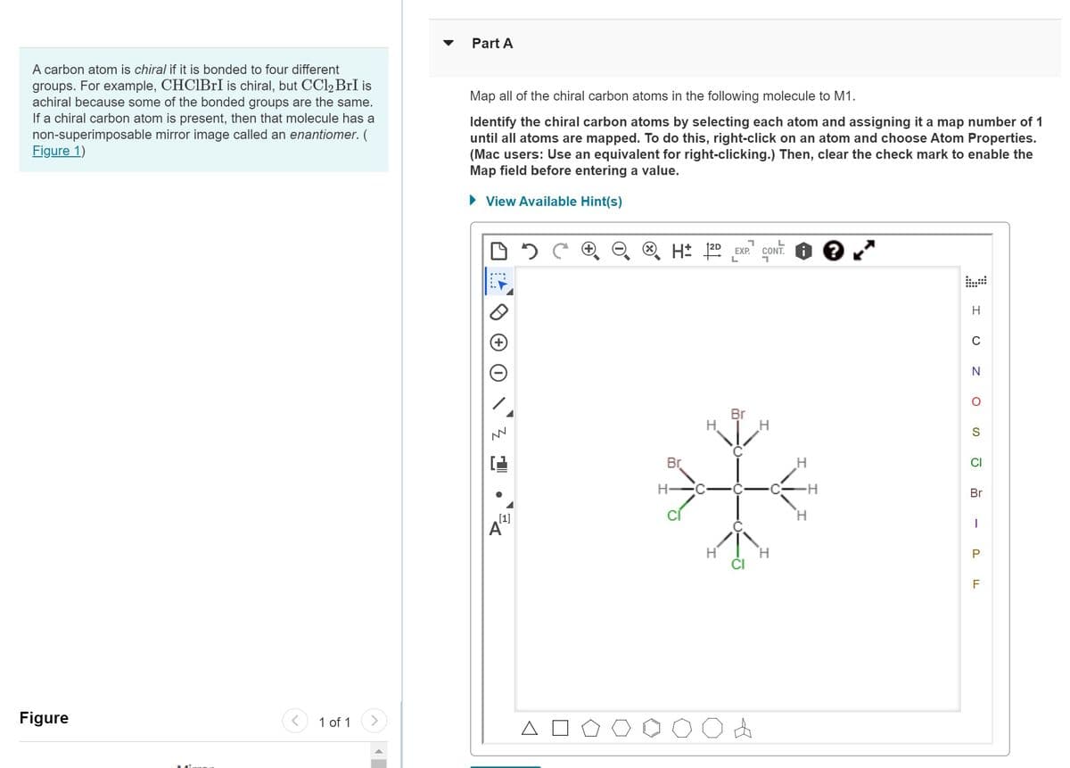 A carbon atom is chiral if it is bonded to four different
groups. For example, CHCIBrI is chiral, but CCl₂ BrI is
achiral because some of the bonded groups are the same.
If a chiral carbon atom is present, then that molecule has a
non-superimposable mirror image called an enantiomer. (
Figure 1)
Figure
1 of 1
Part A
Map all of the chiral carbon atoms in the following molecule to M1.
Identify the chiral carbon atoms by selecting each atom and assigning it a map number of 1
until all atoms are mapped. To do this, right-click on an atom and choose Atom Properties.
(Mac users: Use an equivalent for right-clicking.) Then, clear the check mark to enable the
Map field before entering a value.
► View Available Hint(s)
DOC
M
[1]
A
ⓇH: ²D
Br
H-
H
1
EXP.
L
Br
A
CONT.
H
H
?
H
C
N
O
S
Br
I
P
F
LL