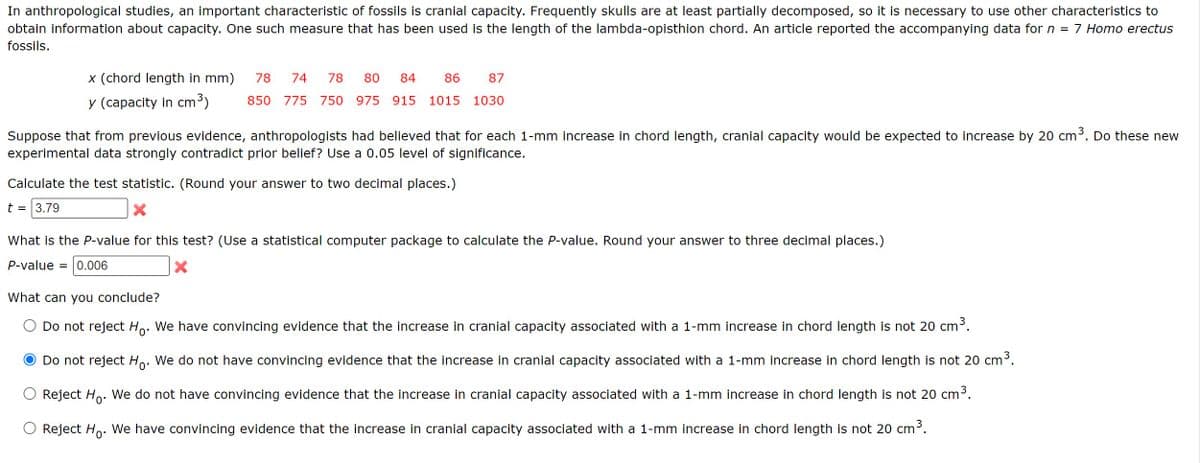 In anthropological studies, an important characteristic of fossils is cranial capacity. Frequently skulls are at least partially decomposed, so it is necessary to use other characteristics to
obtain information about capacity. One such measure that has been used is the length of the lambda-opisthion chord. An article reported the accompanying data for n = 7 Homo erectus
fossils.
x (chord length in mm) 78 74 78 80 84 86 87
y (capacity in cm³) 850 775 750 975 915 1015 1030
Suppose that from previous evidence, anthropologists had believed that for each 1-mm increase in chord length, cranial capacity would be expected to increase by 20 cm³. Do these new
experimental data strongly contradict prior belief? Use a 0.05 level of significance.
Calculate the test statistic. (Round your answer to two decimal places.)
t = 3.79
What is the P-value for this test? (Use a statistical computer package to calculate the P-value. Round your answer to three decimal places.)
P-value = 0.006
What can you conclude?
Do not reject Ho. We have convincing evidence that the increase in cranial capacity associated with a 1-mm increase in chord length is not 20 cm³.
Do not reject Ho. We do not have convincing evidence that the increase in cranial capacity associated with a 1-mm increase in chord length is not 20 cm³.
○ Reject Ho. We do not have convincing evidence that the increase in cranial capacity associated with a 1-mm increase in chord length is not 20 cm³.
Reject Ho. We have convincing evidence that the increase in cranial capacity associated with a 1-mm increase in chord length is not 20 cm³.