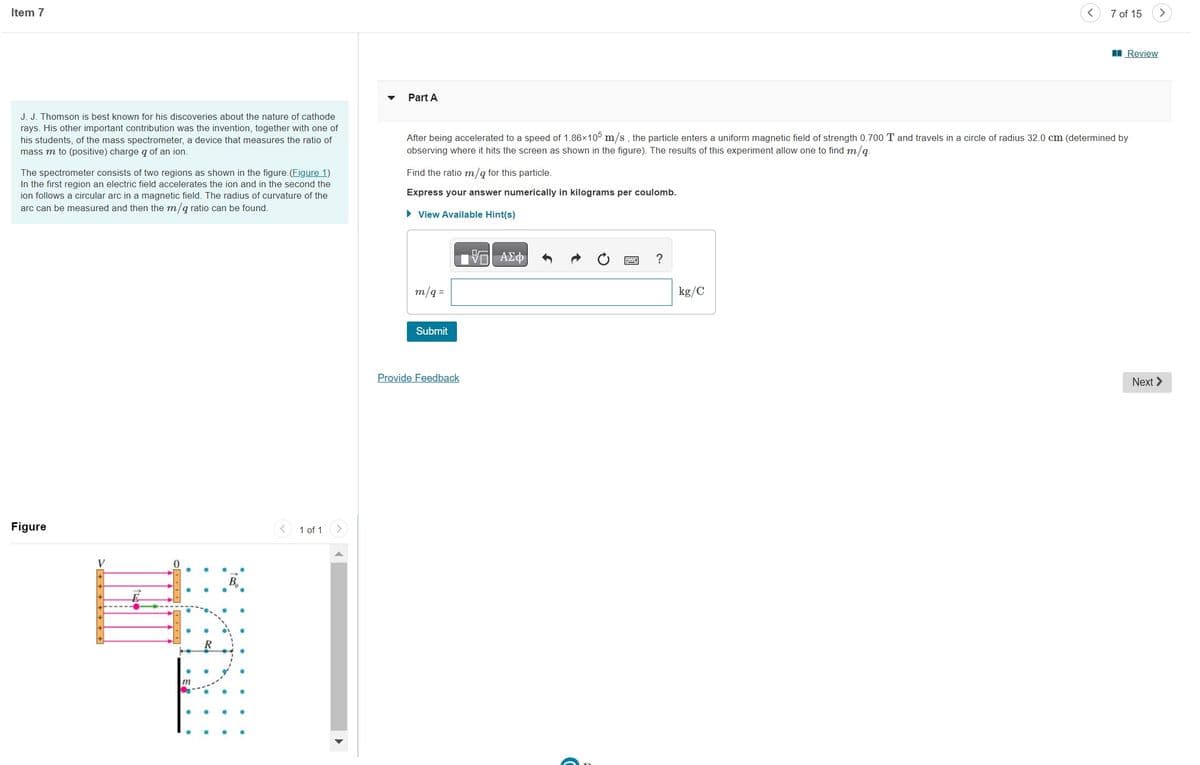 Item 7
J. J. Thomson is best known for his discoveries about the nature of cathode
rays. His other important contribution was the invention, together with one of
his students, of the mass spectrometer, a device that measures the ratio of
mass m to (positive) charge q of an ion.
The spectrometer consists of two regions as shown in the figure. (Figure 1)
In the first region an electric field accelerates the ion and in the second the
ion follows a circular arc in a magnetic field. The radius of curvature of the
arc can be measured and then the m/q ratio can be found.
Figure
0
HANI
1 of 1
Part A
Find the ratio m/q for this particle.
Express your answer numerically in kilograms per coulomb.
► View Available Hint(s)
After being accelerated to a speed of 1.86×105 m/s, the particle enters a uniform magnetic field of strength 0.700 T and travels in a circle of radius 32.0 cm (determined by
observing where it hits the screen as shown in the figure). The results of this experiment allow one to find m/q.
m/q=
Submit
Provide Feedback
—| ΑΣΦ
?
7 of 15
kg/C
Review
Next >