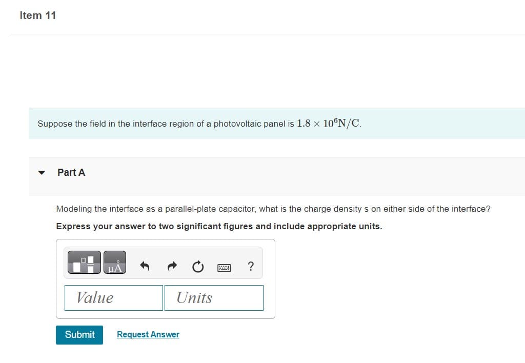 Item 11
Suppose the field in the interface region of a photovoltaic panel is 1.8 × 10°N/C.
Part A
Modeling the interface as a parallel-plate capacitor, what is the charge densitys on either side of the interface?
Express your answer to two significant figures and include appropriate units.
Value
Submit
Units
Request Answer
?