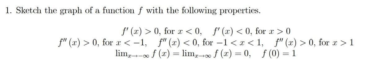 1. Sketch the graph of a function \( f \) with the following properties:

\[ f'(x) > 0, \text{ for } x < 0, \quad f'(x) < 0, \text{ for } x > 0 \]
\[ f''(x) > 0, \text{ for } x < -1, \quad f''(x) < 0, \text{ for } -1 < x < 1, \quad f''(x) > 0, \text{ for } x > 1 \]
\[ \lim_{{x \to -\infty}} f(x) = \lim_{{x \to \infty}} f(x) = 0, \quad f(0) = 1 \]

To explain the graphs and diagrams, consider these points:

- \( f'(x) \) represents the first derivative of \( f(x) \), implying the slope or the rate of change of the function \( f(x) \). For \( x < 0 \), the function is increasing since \( f'(x) > 0 \). For \( x > 0 \), the function is decreasing as \( f'(x) < 0 \).

- \( f''(x) \) is the second derivative of \( f(x) \), which indicates the concavity of the function. For \( x < -1 \), the graph is concave up as \( f''(x) > 0 \). For \( -1 < x < 1 \), the graph is concave down since \( f''(x) < 0 \). For \( x > 1 \), the graph is again concave up with \( f''(x) > 0 \).

- The limits \( \lim_{{x \to -\infty}} f(x) = 0 \) and \( \lim_{{x \to \infty}} f(x) = 0 \) suggest that as \( x \) approaches both negative and positive infinity, the function value approaches 0. This indicates horizontal asymptotes at \( y = 0 \).

- \( f(0) = 1 \) indicates that the function passes through the point (0,1).

Based on these properties, the function \( f(x) \) exhibits specific behaviors at different intervals of \( x \