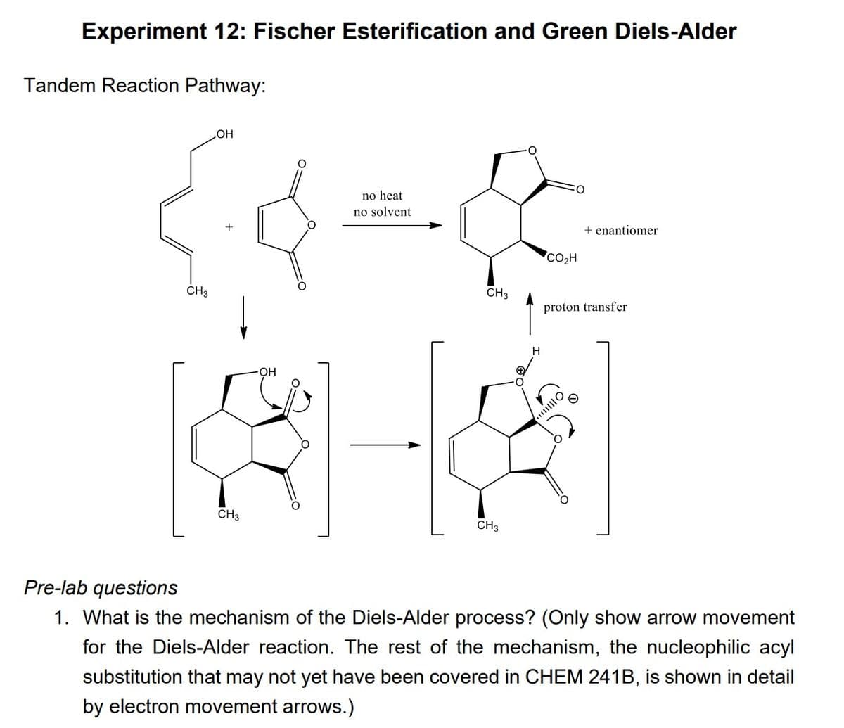 Experiment 12: Fischer Esterification and Green Diels-Alder
Tandem Reaction Pathway:
CH3
OH
CH3
OH
no heat
no solvent
CH3
CH3
H
CO₂H
+ enantiomer
proton transfer
O
Pre-lab questions
1. What is the mechanism of the Diels-Alder process? (Only show arrow movement
for the Diels-Alder reaction. The rest of the mechanism, the nucleophilic acyl
substitution that may not yet have been covered in CHEM 241B, is shown in detail
by electron movement arrows.)