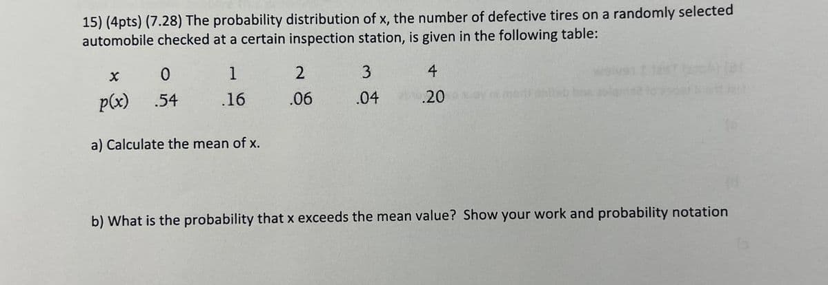 15) (4pts) (7.28) The probability distribution of x, the number of defective tires on a randomly selected
automobile checked at a certain inspection station, is given in the following table:
× 0
1
2
3
4
p(x) .54
.16 .06 .04
.20
a) Calculate the mean of x.
b) What is the probability that x exceeds the mean value? Show your work and probability notation