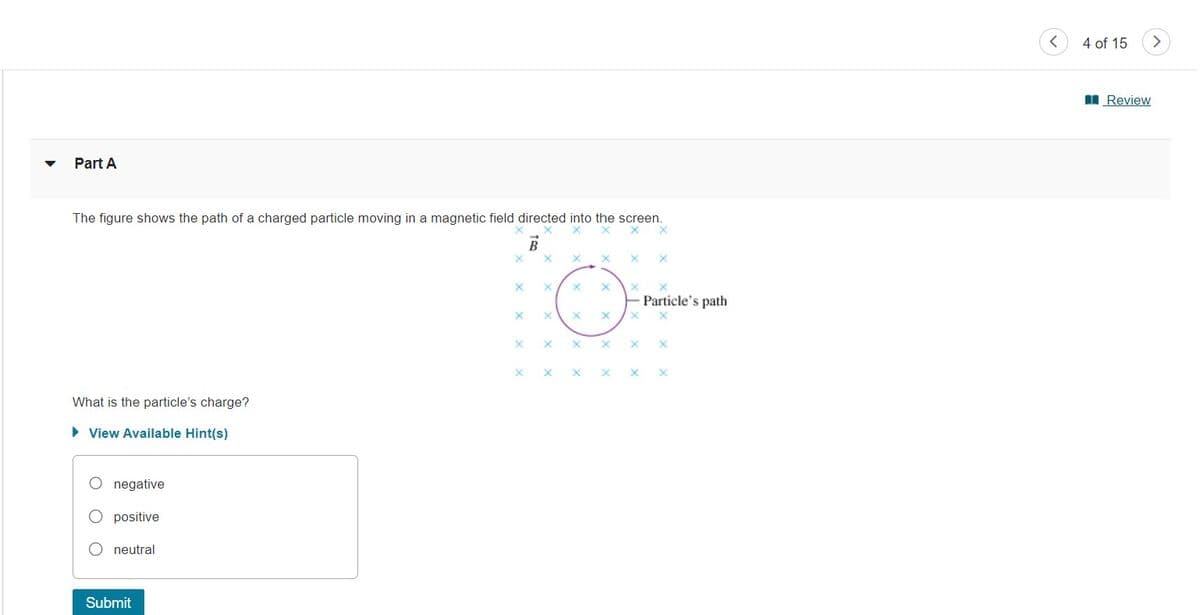 Part A
The figure shows the path of a charged particle moving in a magnetic field directed into the screen.
x X
What is the particle's charge?
► View Available Hint(s)
O negative
positive
O neutral
Submit
X
X
X
X
X
X X X
O
X
X
X
X X X X
X X
X X X
X
X
X
Particle's path
X
X
X
<
4 of 15
Review
>