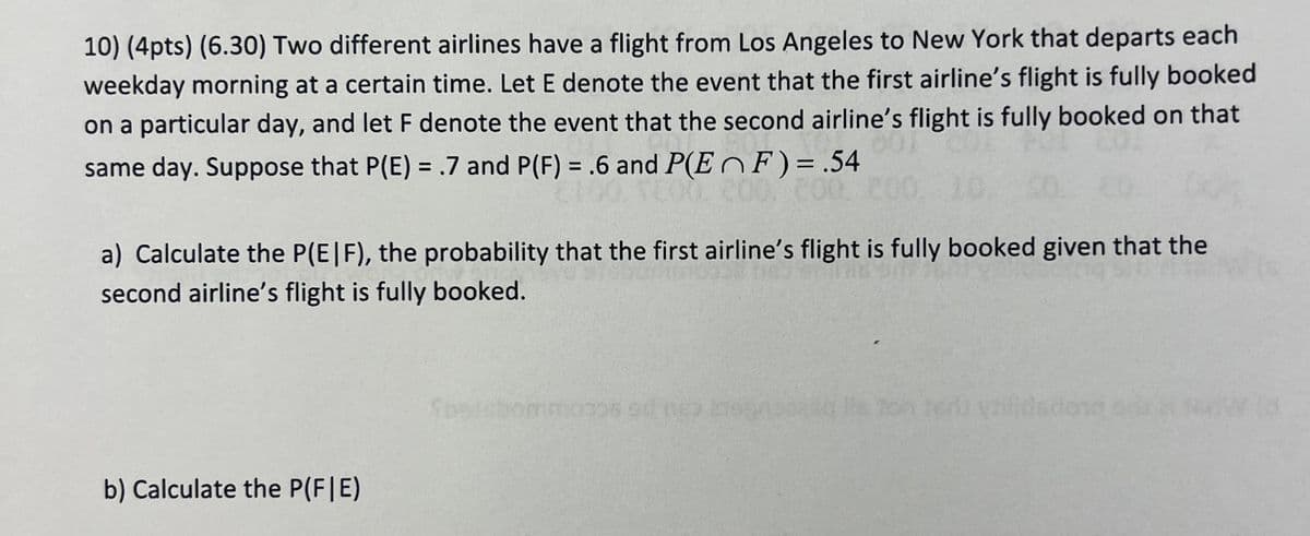 10) (4pts) (6.30) Two different airlines have a flight from Los Angeles to New York that departs each
weekday morning at a certain time. Let E denote the event that the first airline's flight is fully booked
on a particular day, and let F denote the event that the second airline's flight is fully booked on that
same day. Suppose that P(E) = .7 and P(F) = .6 and P(EF) = .54
200 00.
a) Calculate the P(E|F), the probability that the first airline's flight is fully booked given that the
second airline's flight is fully booked.
b) Calculate the P(F|E)
Sbstebomm0706 90 63 2199
ru yilidadone