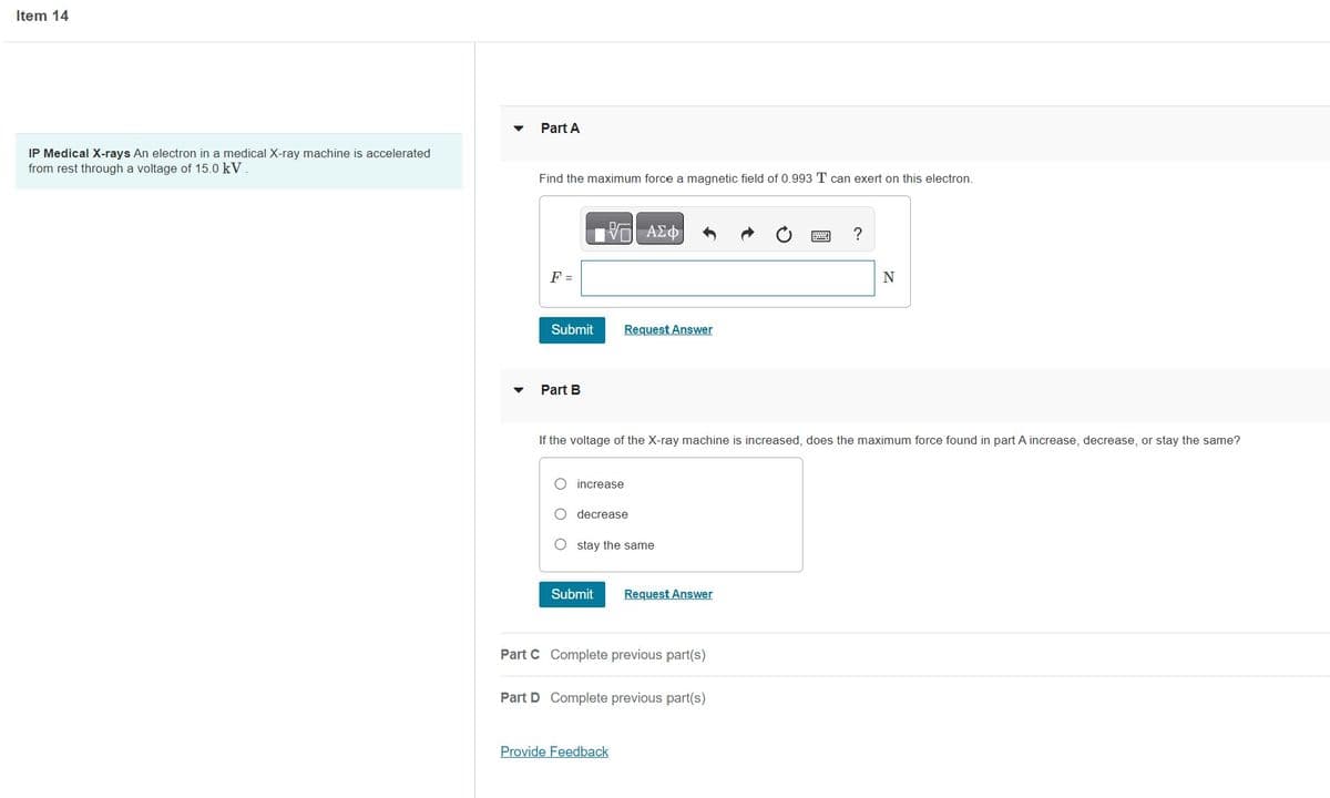 Item 14
IP Medical X-rays An electron in a medical X-ray machine is accelerated
from rest through a voltage of 15.0 kV.
Part A
Find the maximum force a magnetic field of 0.993 T can exert on this electron.
F =
Submit
Part B
V—| ΑΣΦ
Request Answer
increase
If the voltage of the X-ray machine is increased, does the maximum force found in part A increase, decrease, or stay the same?
decrease
stay the same
Submit Request Answer
Part C Complete previous part(s)
Part D Complete previous part(s)
Provide Feedback
?
N