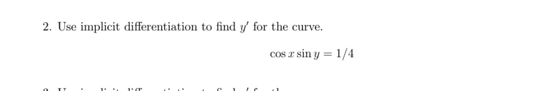 ### Problem Statement

**2. Use implicit differentiation to find \( y' \) for the curve:**

\[ \cos x \sin y = \frac{1}{4} \]

### Explanation

To solve this problem, you need to use the technique of implicit differentiation. In implicit differentiation, both \( x \) and \( y \) are functions of some variable, often \( t \). The following steps outline the process:

1. **Differentiate both sides of the equation with respect to \( x \)**:

   Given:
   \[ \cos x \sin y = \frac{1}{4} \]

   Differentiate using the product rule on the left side:
   \[ \frac{d}{dx} (\cos x \sin y) = \frac{d}{dx} \frac{1}{4} \]

2. **Apply the product rule and chain rule**:

   Recall that the product rule states \( \frac{d}{dx} [u v] = u'v + uv' \), and the chain rule is used when differentiating a composite function.

   Here:
   \[ \frac{d}{dx} (\cos x \sin y) = (\frac{d}{dx} \cos x) \sin y + \cos x \frac{d}{dx} \sin y \]
   
   Using the derivatives:
   \[ \frac{d}{dx} (\cos x) = -\sin x \]
   \[ \frac{d}{dx} (\sin y) = \cos y \cdot \frac{dy}{dx} = \cos y \cdot y'\]

   Substituting these back in:
   \[  -\sin x \sin y + \cos x \cos y \frac{dy}{dx} = 0 \]

3. **Solve for \( y' \)**:

   \[ \cos x \cos y \frac{dy}{dx} = \sin x \sin y \]
   \[ \frac{dy}{dx} = y' = \frac{\sin x \sin y}{\cos x \cos y} \]
   \[ y' = \tan x \tan y \]

Thus, the derivative \( y' \) for the given curve using implicit differentiation is:
\[ y' = \tan x \tan y \]