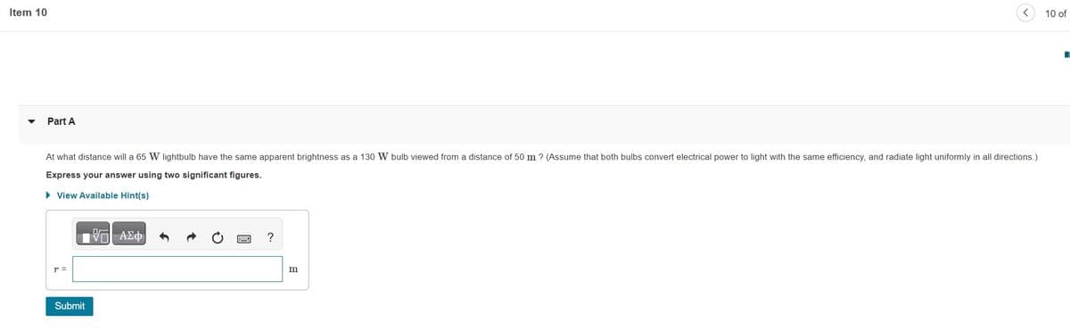 Item 10
Part A
At what distance will a 65 W lightbulb have the same apparent brightness as a 130 W bulb viewed from a distance of 50 m ? (Assume that both bulbs convert electrical power to light with the same efficiency, and radiate light uniformly in all directions.)
Express your answer using two significant figures.
► View Available Hint(s)
T =
D
IVD ΑΣΦ/
Submit
?
m
10 of
I