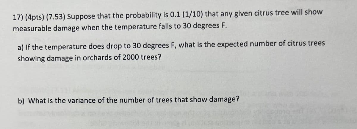 17) (4pts) (7.53) Suppose that the probability is 0.1 (1/10) that any given citrus tree will show
measurable damage when the temperature falls to 30 degrees F.
a) If the temperature does drop to 30 degrees F, what is the expected number of citrus trees
showing damage in orchards of 2000 trees?
b) What is the variance of the number of trees that show damage?