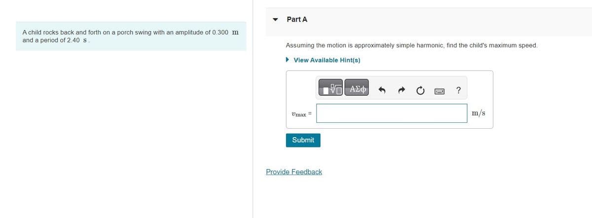 A child rocks back and forth on a porch swing with an amplitude of 0.300 m
and a period of 2.40 s
Part A
Assuming the motion is approximately simple harmonic, find the child's maximum speed.
► View Available Hint(s)
17 ΑΣΦ
Umax =
Submit
Provide Feedback
?
m/s