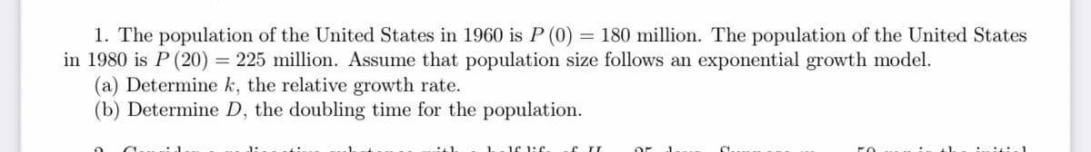 1. The population of the United States in 1960 is P (0) = 180 million. The population of the United States
in 1980 is P (20) = 225 million. Assume that population size follows an exponential growth model.
(a) Determine k, the relative growth rate.
(b) Determine D, the doubling time for the population.
ich
16 1:6.
of IT