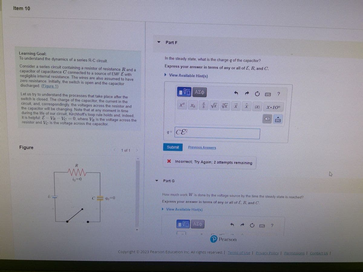 Item 10
Learning Goal:
To understand the dynamics of a series R-C circuit.
Consider a series circuit containing a resistor of resistance R and a
capacitor of capacitance C connected to a source of EMF & with
negligible internal resistance. The wires are also assumed to have
zero resistance. Initially, the switch is open and the capacitor
discharged. (Figure 1)
Let us try to understand the processes that take place after the
switch is closed. The charge of the capacitor, the current in the
circuit, and, correspondingly, the voltages across the resistor and
the capacitor will be changing. Note that at any moment in time
during the life of our circuit, Kirchhoff's loop rule holds and, indeed,
it is helpful: E-VR-Vc = 0, where VR is the voltage across the
resistor and Vc is the voltage across the capacitor.
Figure
R
www
io=0
C = 90=0
1 of 1
Part F
In the steady state, what is the charge q of the capacitor?
Express your answer in terms of any or all of E, R, and C.
► View Available Hint(s)
Submit
VE ΑΣΦ
9= CE²
xa
Part G
Xb
√x vx
Previous Answers
- ΑΣΦ
Ĵ
X Incorrect; Try Again; 2 attempts remaining
1x
M
x
Pearson
C
O
IX
How much work W is done by the voltage source by the time the steady state is reached?
Express your answer in terms of any or all of E, R, and C.
► View Available Hint(s)
191047
ERELHE
X-10R
网
?
?
A
Copyright © 2023 Pearson Education Inc. All rights reserved. | Terms of Use | Privacy Policy | Permissions | Contact Us |