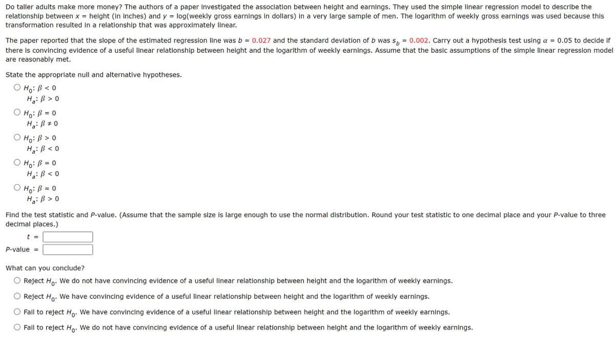 Do taller adults make more money? The authors of a paper investigated the association between height and earnings. They used the simple linear regression model to describe the
relationship between x = height (in inches) and y = log(weekly gross earnings in dollars) in a very large sample of men. The logarithm of weekly gross earnings was used because this
transformation resulted in a relationship that was approximately linear.
=
The paper reported that the slope of the estimated regression line was b = 0.027 and the standard deviation of b was sp 0.002. Carry out a hypothesis test using a = 0.05 to decide if
there is convincing evidence of a useful linear relationship between height and the logarithm of weekly earnings. Assume that the basic assumptions of the simple linear regression model
are reasonably met.
State the appropriate null and alternative hypotheses.
Hoi B < 0
H₂ B > 0
O Ho: B = 0
○
a'
Ho: B > O
HBO
Ha
○ Ho: B = 0
Hạ: B < 0
= 0
○ Ho: B
Ha B > 0
a'
Find the test statistic and P-value. (Assume that the sample size is large enough to use the normal distribution. Round your test statistic to one decimal place and your P-value to three
decimal places.)
t =
P-value =
What can you conclude?
Reject Ho. We do not have convincing evidence of a useful linear relationship between height and the logarithm of weekly earnings.
Reject Ho. We have convincing evidence of a useful linear relationship between height and the logarithm of weekly earnings.
Fail to reject Ho. We have convincing evidence of a useful linear relationship between height and the logarithm of weekly earnings.
Fail to reject Ho. We do not have convincing evidence of a useful linear relationship between height and the logarithm of weekly earnings.
