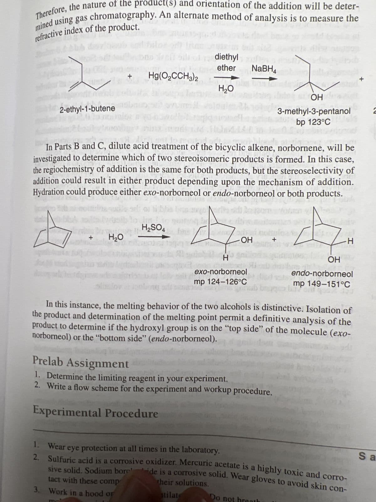 Therefore, the nature of the product(s) and orientation of the addition will be deter-
mined using gas chromatography. An alternate method of analysis is to measure the
refractive index of the product.
fosc
11
2-ethyl-1-butene
18
1.
2.
+
+
H₂O
Hg(O₂CCH3)2
In Parts B and C, dilute acid treatment of the bicyclic alkene, norbornene, will be
investigated to determine which of two stereoisomeric products is formed. In this case,
the regiochemistry of addition is the same for both products, but the stereoselectivity of
addition could result in either product depending upon the mechanism of addition.
Hydration could produce either exo-norborneol or endo-norborneol or both products.
diethyl
ether
H₂SO4
MO
H₂O
-ОН
H
exo-norborneol
mp 124-126°C
NaBH4
Na
+
Prelab Assignment
1. Determine the limiting reagent in your experiment.
2. Write a flow scheme for the experiment and workup procedure.
Experimental Procedure
Do not
OH
3-methyl-3-pentanol 2
bp 123°C
In this instance, the melting behavior of the two alcohols is distinctive. Isolation of
the product and determination of the melting point permit a definitive analysis of the
product to determine if the hydroxyl group is on the "top side" of the molecule (exo-
norborneol) or the "bottom side" (endo-norborneol).
-H
OH
endo-norborneol
mp 149-151°C
Wear eye protection at all times in the laboratory.
Sulfuric acid is a corrosive oxidizer. Mercuric acetate is a highly toxic and corro-
sive solid. Sodium borede is a corrosive solid. Wear gloves to avoid skin con-
their solutions.
tact with these comp
3. Work in a hood or
stilate
+
Sa