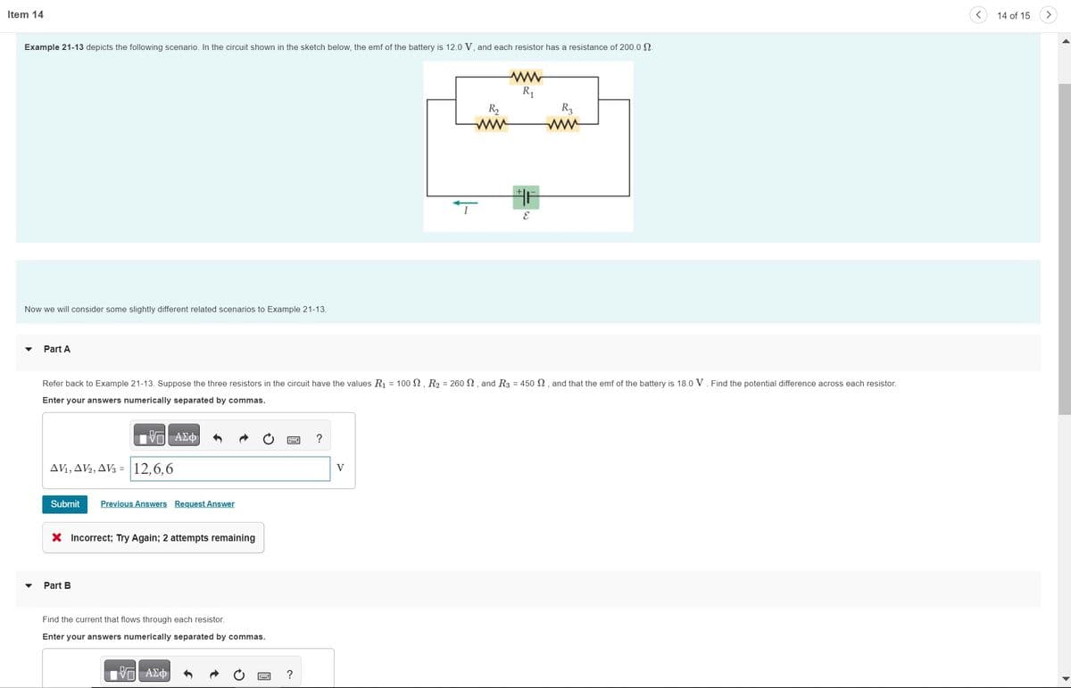 Item 14
Example 21-13 depicts the following scenario. In the circuit shown in the sketch below, the emf of the battery is 12.0 V, and each resistor has a resistance of 200.0 S.
Now we will consider some slightly different related scenarios to Example 21-13.
Part A
V7| ΑΣΦ)
AV1, AV2, AV3 = 12,6,6
Refer back to Example 21-13. Suppose the three resistors in the circuit have the values R₁ = 100 2, R₂ = 260 , and R3 = 450 2, and that the emf of the battery is 18.0 V. Find the potential difference across each resistor.
Enter your answers numerically separated by commas.
Submit Previous Answers Request Answer
X Incorrect; Try Again; 2 attempts remaining
Part B
Find the current that flows through each resistor.
Enter your answers numerically separated by commas.
195| ΑΣΦ
?
?
www
R₁
V
E
R3
www
14 of 15
>