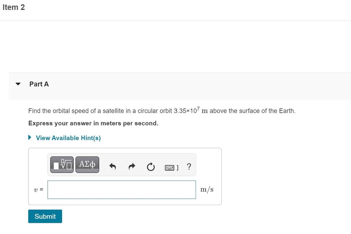 Item 2
Part A
Find the orbital speed of a satellite in a circular orbit 3.35×107 m above the surface of the Earth.
Express your answer in meters per second.
► View Available Hint(s)
V =
Submit
ΑΣΦ
HIIL
m/s