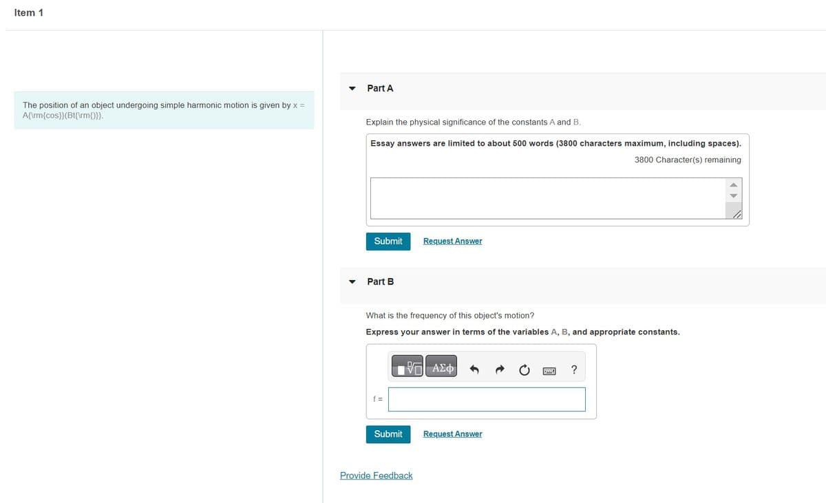 Item 1
The position of an object undergoing simple harmonic motion is given by x =
A{\rm{cos}}(Bt{\rm{)}}.
▼
Part A
Explain the physical significance of the constants A and B.
Essay answers are limited to about 500 words (3800 characters maximum, including spaces).
3800 Character(s) remaining
Submit
Part B
What is the frequency of this object's motion?
Express your answer in terms of the variables A, B, and appropriate constants.
f =
Submit
Request Answer
VE ΑΣΦ)
Provide Feedback
Request Answer
?