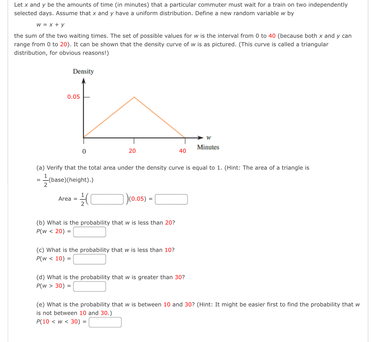 Let x and y be the amounts of time (in minutes) that a particular commuter must wait for a train on two independently
selected days. Assume that x and y have a uniform distribution. Define a new random variable w by
W = x + y
the sum of the two waiting times. The set of possible values for w is the interval from 0 to 40 (because both x and y can
range from 0 to 20). It can be shown that the density curve of w is as pictured. (This curve is called a triangular
distribution, for obvious reasons!)
Density
0.05
0
Area =
20
1
2
(a) Verify that the total area under the density curve is equal to 1. (Hint: The area of a triangle is
1
(base) (height).)
2
)(0.05)
=
(b) What is the probability that w is less than 20?
P(w < 20) =
40
(c) What is the probability that w is less than 10?
P(w < 10) =
W
Minutes
(d) What is the probability that w is greater than 30?
P(w > 30) =
(e) What is the probability that w is between 10 and 30? (Hint: It might be easier first to find the probability that w
is not between 10 and 30.)
P(10 < W< 30) =