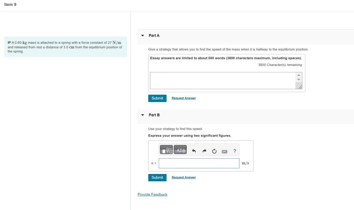 Item 9
IP A 0.60-kg mass is attached to a spring with a force constant of 27 N/m
and released from rest a distance of 3.0 cm from the equilibrium position of
the spring.
Part A
Give a strategy that allows you to find the speed of the mass when it is halfway to the equilibrium position.
Essay answers are limited to about 500 words (3800 characters maximum, including spaces).
3800 Character(s) remaining
Submit
Part B
Use your strategy to find this speed.
Express your answer using two significant figures.
V =
Submit
Request Answer
VO ΑΣΦ
Provide Feedback
Request Answer
?
m/s
