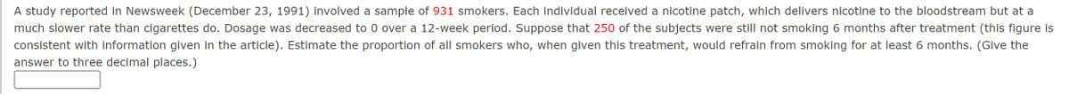 A study reported in Newsweek (December 23, 1991) involved a sample of 931 smokers. Each individual received a nicotine patch, which delivers nicotine to the bloodstream but at a
much slower rate than cigarettes do. Dosage was decreased to 0 over a 12-week period. Suppose that 250 of the subjects were still not smoking 6 months after treatment (this figure is
consistent with information given in the article). Estimate the proportion of all smokers who, when given this treatment, would refrain from smoking for at least 6 months. (Give the
answer to three decimal places.)