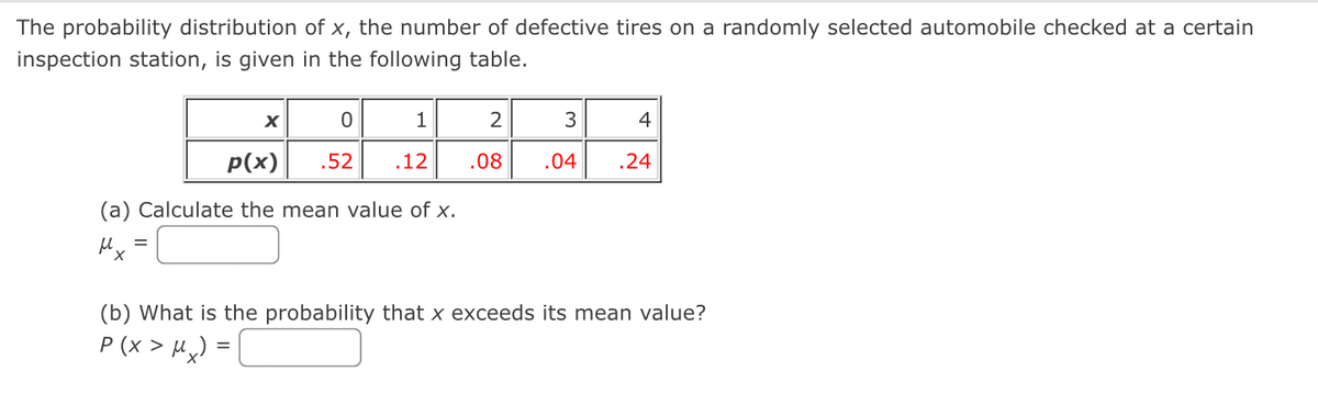 The probability distribution of x, the number of defective tires on a randomly selected automobile checked at a certain
inspection station, is given in the following table.
=
X
p(x)
(a) Calculate the mean value of x.
μl
0
1
.52 .12
=
2
.08
3
4
.04 .24
(b) What is the probability that x exceeds its mean value?
P(x > Mx)