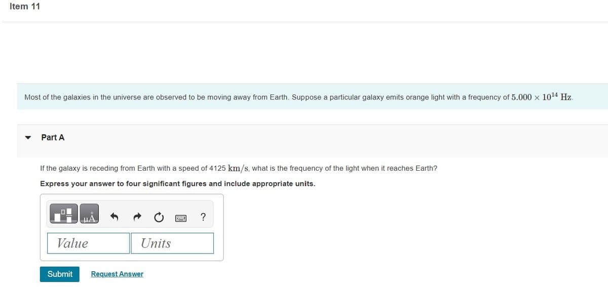 Item 11
Most of the galaxies in the universe are observed to be moving away from Earth. Suppose a particular galaxy emits orange light with a frequency of 5.000 × 10¹4 Hz.
Part A
If the galaxy is receding from Earth with a speed of 4125 km/s, what is the frequency of the light when it reaches Earth?
Express your answer to four significant figures and include appropriate units.
μA
Value
Submit
Units
Request Answer
?