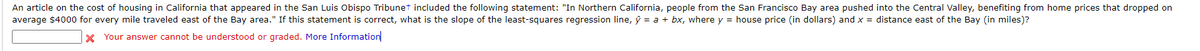 An article on the cost of housing in California that appeared in the San Luis Obispo Tribunet included the following statement: "In Northern California, people from the San Francisco Bay area pushed into the Central Valley, benefiting from home prices that dropped on
average $4000 for every mile traveled east of the Bay area." If this statement is correct, what is the slope of the least-squares regression line, ý = a + bx, where y = house price (in dollars) and x = distance east of the Bay (in miles)?
Your answer cannot be understood or graded. More Information