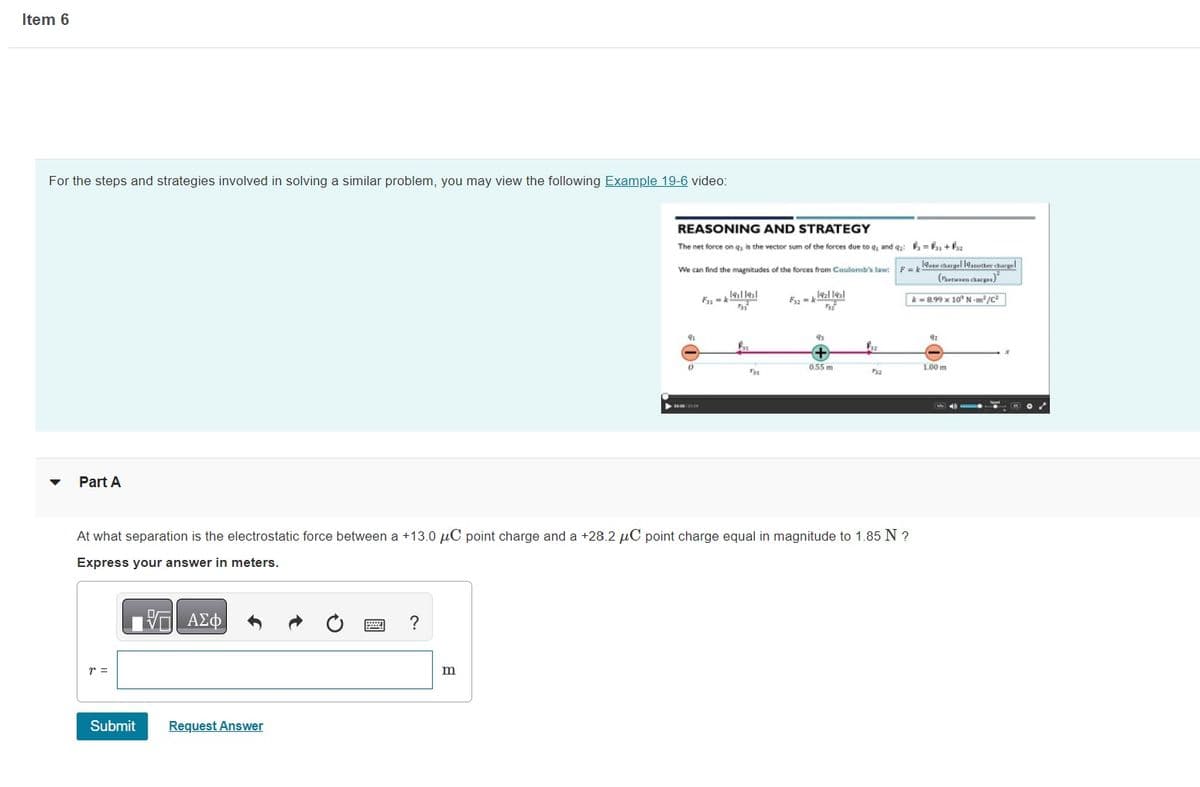 Item 6
For the steps and strategies involved in solving a similar problem, you may view the following Example 19-6 video:
Part A
r =
Submit
Request Answer
?
REASONING AND STRATEGY
The net force on q, is the vector sum of the forces due to q, and q₂ = ₁ + ₁₂
We can find the magnitudes of the forces from Coulomb's law:
1911 191
[૧] [૩]
m
0
F33-
At what separation is the electrostatic force between a +13.0 μC point charge and a +28.2 μC point charge equal in magnitude to 1.85 N ?
Express your answer in meters.
—| ΑΣΦ
F3₂-k
0.55 m
Fyz
532
19one chargel 19another chargel
(between charges)
k-8.99 x 10 N-m²/C²
92
1.00 m