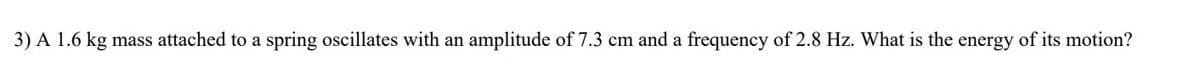 3) A 1.6 kg mass attached to a spring oscillates with an amplitude of 7.3 cm and a frequency of 2.8 Hz. What is the energy of its motion?