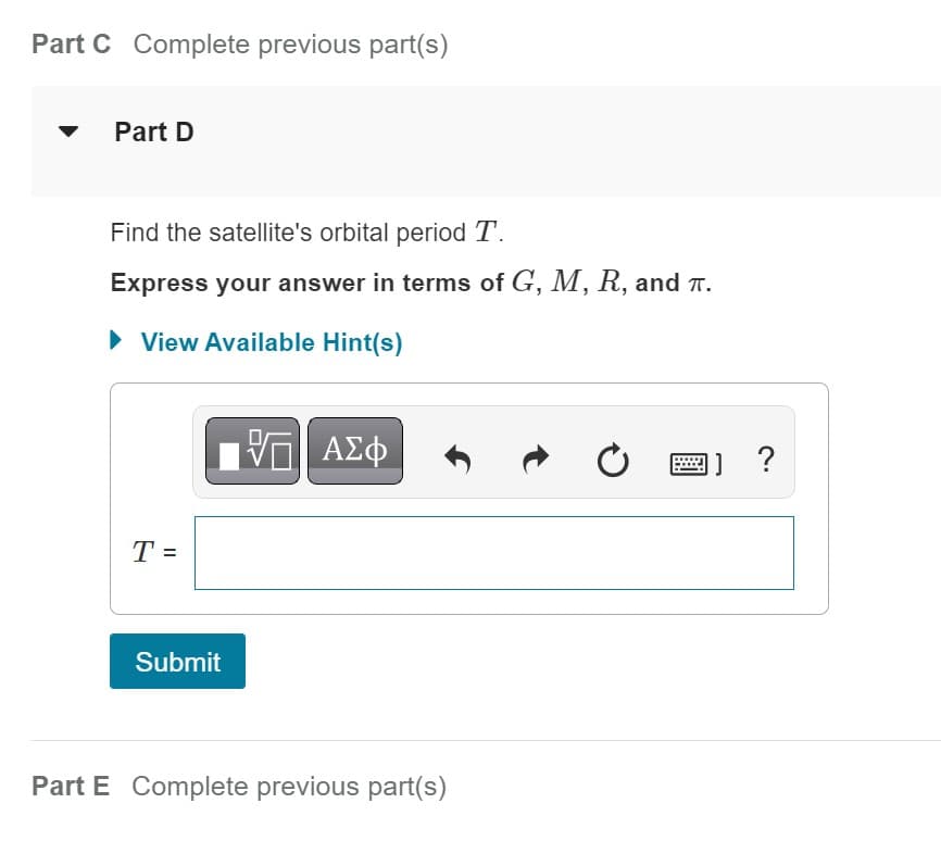 Part C Complete previous part(s)
Part D
Find the satellite's orbital period T.
Express your answer in terms of G, M, R, and T.
► View Available Hint(s)
T =
Submit
Π ΑΣΦ
Part E Complete previous part(s)
C
1] ?