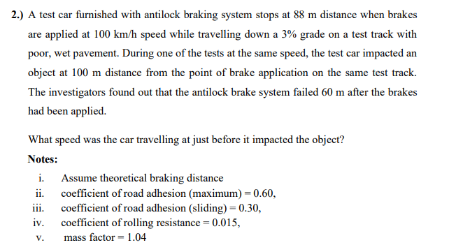 2.) A test car furnished with antilock braking system stops at 88 m distance when brakes
are applied at 100 km/h speed while travelling down a 3% grade on a test track with
poor, wet pavement. During one of the tests at the same speed, the test car impacted an
object at 100 m distance from the point of brake application on the same test track.
The investigators found out that the antilock brake system failed 60 m after the brakes
had been applied.
What speed was the car travelling at just before it impacted the object?
Notes:
i.
Assume theoretical braking distance
ii.
coefficient of road adhesion (maximum) = 0.60,
coefficient of road adhesion (sliding) = 0.30,
coefficient of rolling resistance = 0.015,
ii.
iv.
V.
mass factor = 1.04
