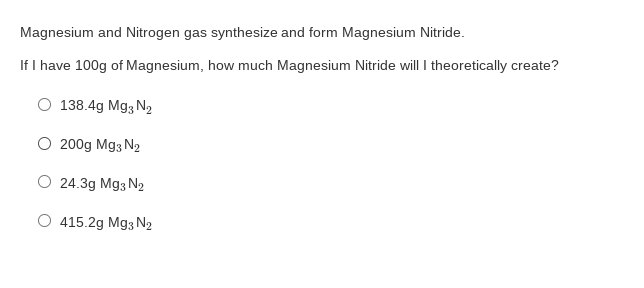 Magnesium and Nitrogen gas synthesize and form Magnesium Nitride.
If I have 100g of Magnesium, how much Magnesium Nitride will I theoretically create?
138.4g Mg3 N2
O 200g Mg3 N2
O 24.3g Mg3 N2
O 415.2g Mg3 N2
