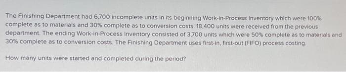 The Finishing Department had 6,700 incomplete units in its beginning Work-in-Process Inventory which were 100%
complete as to materials and 30% complete as to conversion costs. 18,400 units were received from the previous
department. The ending Work-in-Process Inventory consisted of 3,700 units which were 50% complete as to materials and
30% complete as to conversion costs. The Finishing Department uses first-in, first-out (FIFO) process costing.
How many units were started and completed during the period?