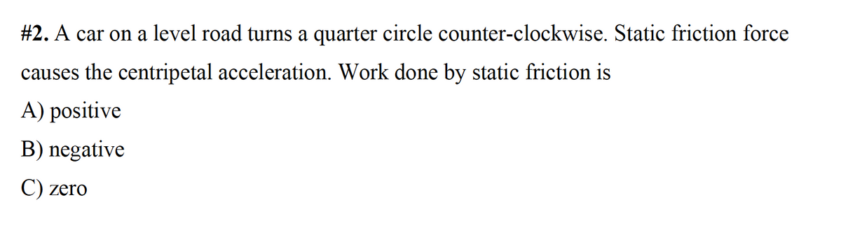 #2. A car on a level road turns a quarter circle counter-clockwise. Static friction force
causes the centripetal acceleration. Work done by static friction is
A) positive
B) negative
C) zero
