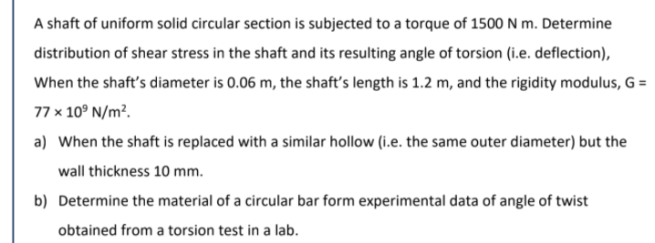 A shaft of uniform solid circular section is subjected to a torque of 1500 N m. Determine
distribution of shear stress in the shaft and its resulting angle of torsion (i.e. deflection),
When the shaft's diameter is 0.06 m, the shaft's length is 1.2 m, and the rigidity modulus, G =
77 x 10° N/m².
a) When the shaft is replaced with a similar hollow (i.e. the same outer diameter) but the
wall thickness 10 mm.
b) Determine the material of a circular bar form experimental data of angle of twist
obtained from a torsion test in a lab.
