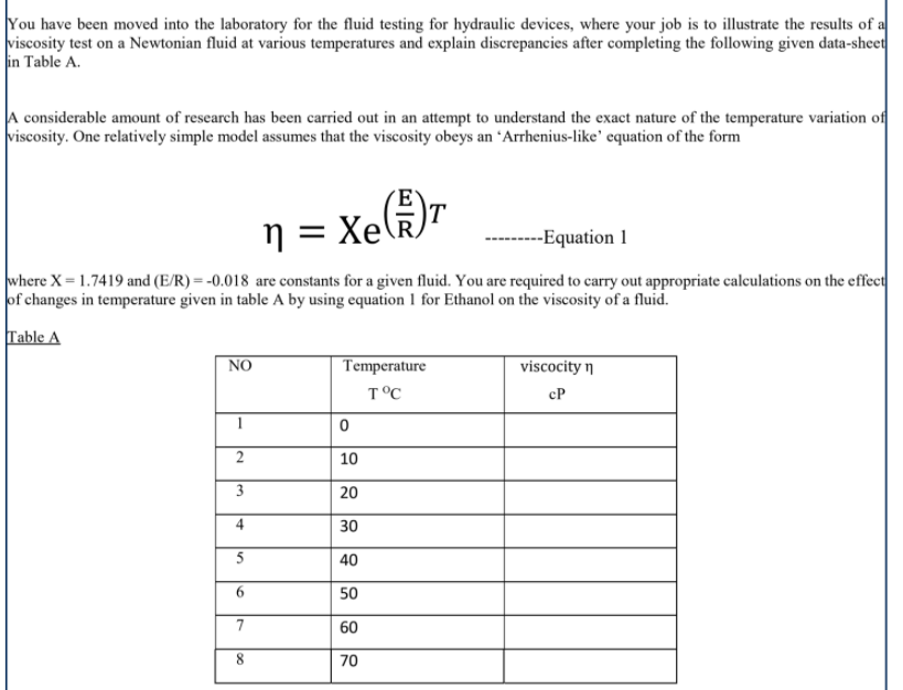 You have been moved into the laboratory for the fluid testing for hydraulic devices, where your job is to illustrate the results of a
viscosity test on a Newtonian fluid at various temperatures and explain discrepancies after completing the following given data-sheet
in Table A.
A considerable amount of research has been carried out in an attempt to understand the exact nature of the temperature variation of
viscosity. One relatively simple model assumes that the viscosity obeys an 'Arrhenius-like' equation of the form
n = Xe(k)r
Хе
--------Equation 1
where X = 1.7419 and (E/R) = -0.018 are constants for a given fluid. You are required to carry out appropriate calculations on the effect
of changes in temperature given in table A by using equation 1 for Ethanol on the viscosity of a fluid.
Table A
NO
Temperature
viscocity n
T°C
cP
10
3
20
30
40
6.
50
7
60
8.
70
2.
4)
5.
