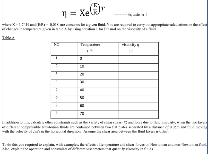 n = Xe()r
-------Equation 1
where X = 1.7419 and (E/R) = -0.018 are constants for a given fluid. You are required to carry out appropriate calculations on the effect
of changes in temperature given in table A by using equation 1 for Ethanol on the viscosity of a fluid.
Table A
NO
Temperature
viscocity n
T°C
cP
10
3
20
30
5
40
6.
50
7
60
8
70
In addition to this, calculate other constraints such as the variety of shear stress (T) and force due to fluid viscosity, when the two layers
of different compressible Newtonian fluids are contained between two flat plates separated by a distance of 0.05m and fluid moving
with the velocity of 2m/s in the horizontal direction. Assume the shear area between the fluid layers is 0.5m².
To do this you required to explain, with examples, the effects of temperature and shear forces on Newtonian and non-Newtonian fluid.
Also, explain the operation and constraints of different viscometers that quantify viscosity in fluids.
2.
