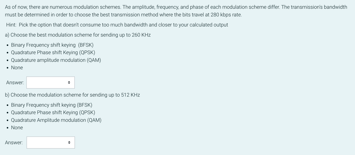 As of now, there are numerous modulation schemes. The amplitude, frequency, and phase of each modulation scheme differ. The transmission's bandwidth
must be determined in order to choose the best transmission method where the bits travel at 280 kbps rate.
Hint: Pick the option that doesn't consume too much bandwidth and closer to your calculated output
a) Choose the best modulation scheme for sending up to 260 KHz
Binary Frequency shift keying (BFSK)
Quadrature Phase shift Keying (QPSK)
Quadrature amplitude modulation (QAM)
• None
●
Answer:
b) Choose the modulation scheme for sending up to 512 KHZz
Binary Frequency shift keying (BFSK)
Quadrature Phase shift Keying (QPSK)
Quadrature Amplitude modulation (QAM)
• None
Answer:
◆