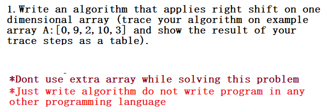 1. Write an algorithm that applies right shift on one
dimensional array (trace your algorithm on example
array A: [0, 9, 2, 10, 3] and show the result of your
trace steps as a table).
*Dont use extra array while solving this problem
*Just write algorithm do not write program in any
other programming language
