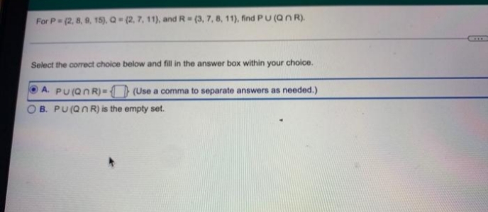 For P (2, 8, 9, 15), Q (2, 7, 11), and R (3, 7, 8, 11), find PU (Qn R).
Select the correct choice below and fill in the answer box within your choice.
A. PU(QNR) = (Use a comma to separate answers as needed.)
B. PU(QNR) is the empty set.
