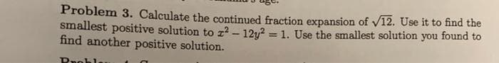 Problem 3. Calculate the continued fraction expansion of V12. Use it to find the
smallest positive solution to z2 - 12y? = 1. Use the smallest solution you found to
find another positive solution.
%3D
Dnohl
