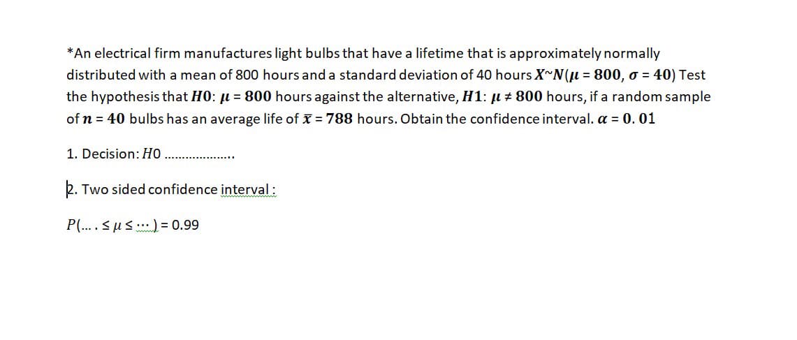 *An electrical firm manufactures light bulbs that have a lifetime that is approximately normally
distributed with a mean of 800 hours and a standard deviation of 40 hours X~N(u = 800, o = 40) Test
the hypothesis that HO: u = 800 hours against the alternative, H1: µ + 800 hours, if a random sample
of n = 40 bulbs has an average life of x = 788 hours. Obtain the confidence interval. a = 0.01
1. Decision: HỌ
2. Two sided confidence interval :
P(.... <us .)= 0.99
