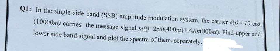 Q1: In the single-side band (SSB) amplitude modulation system, the carrier c(t)= 10 cos
(10000zt) carries the message signal m(t)=2sin(400mt)+ 4sin(800πt). Find upper and
lower side band signal and plot the spectra of them, separately.