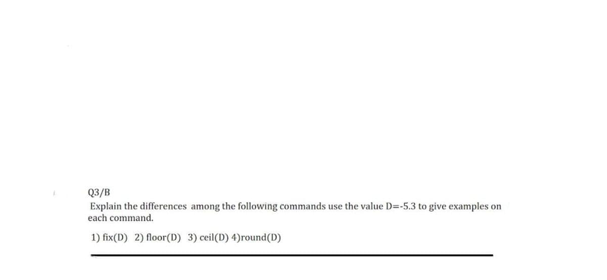 Q3/B
Explain the differences among the following commands use the value D=-5.3 to give examples on
each command.
1) fix(D) 2) floor(D) 3) ceil(D) 4)round (D)