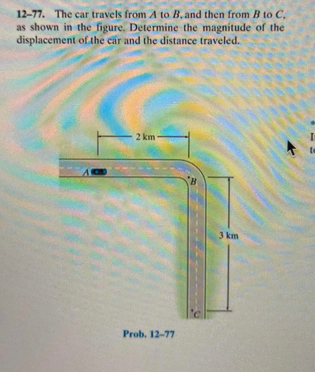 12-77. The car travels from A to B, and then from B to C,
as shown in the figure. Determine the magnitude of the
displacement of the car and the distance traveled.
2 km
B
3 km
Prob. 12-77
