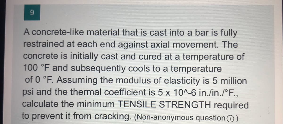 9
A concrete-like material that is cast into a bar is fully
restrained at each end against axial movement. The
concrete is initially cast and cured at a temperature of
100 °F and subsequently cools to a temperature
of 0 °F. Assuming the modulus of elasticity is 5 million
psi and the thermal coefficient is 5 x 10^-6 in./in./°F.,
calculate the minimum TENSILE STRENGTH required
to prevent it from cracking. (Non-anonymous questionO)
