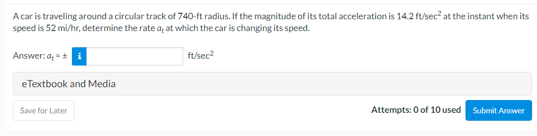 A car is traveling around a circular track of 740-ft radius. If the magnitude of its total acceleration is 14.2 ft/sec² at the instant when its
speed is 52 mi/hr, determine the rate a; at which the car is changing its speed.
Answer: a = +i
ft/sec2
eTextbook and Media
Šave for Later
Attempts: 0 of 10 used
Submit Answer
